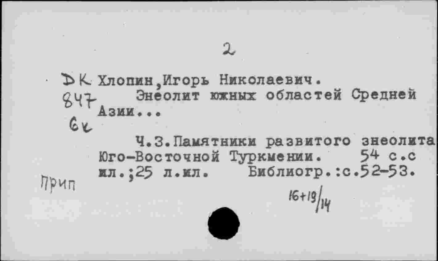 ﻿К. Хлопин,Игорь Николаевич.
Сц-з, Энеолит южных областей Средней ' г Азии..•
Ч.З.Памятники развитого энеолита Юго-Восточной Туркмении. 5^ с.с ил.;25 л.мл. Библиогр.:с.52-53.
/€+/3/ш